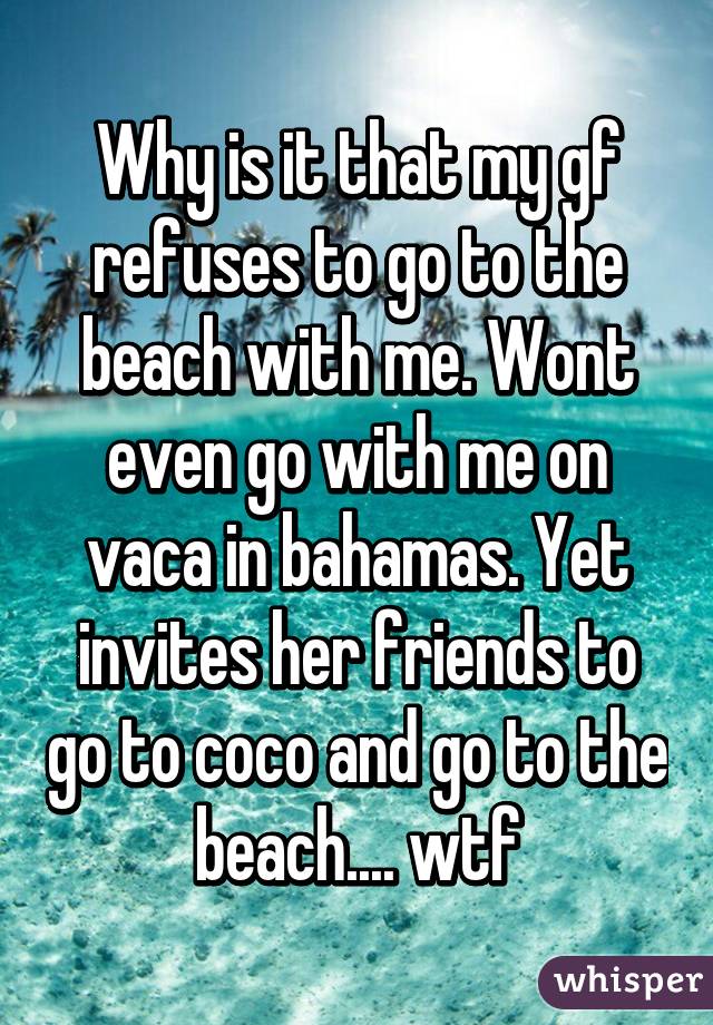 Why is it that my gf refuses to go to the beach with me. Wont even go with me on vaca in bahamas. Yet invites her friends to go to coco and go to the beach.... wtf