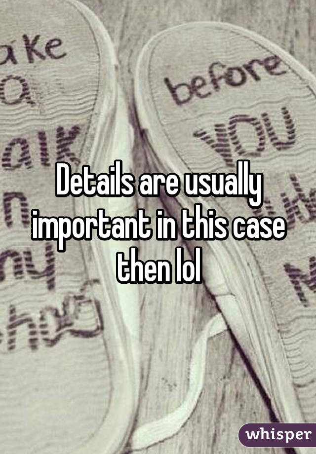 Details are usually important in this case then lol