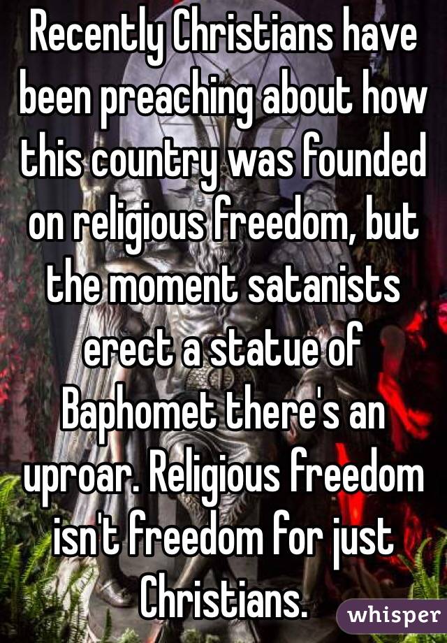 Recently Christians have been preaching about how this country was founded on religious freedom, but the moment satanists erect a statue of Baphomet there's an uproar. Religious freedom isn't freedom for just Christians.