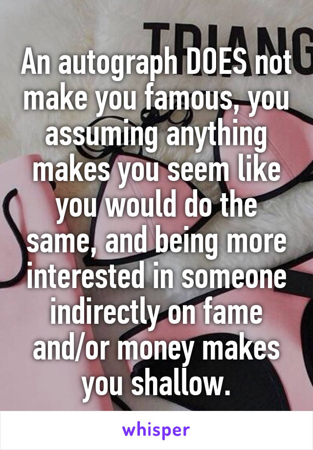 An autograph DOES not make you famous, you assuming anything makes you seem like you would do the same, and being more interested in someone indirectly on fame and/or money makes you shallow.