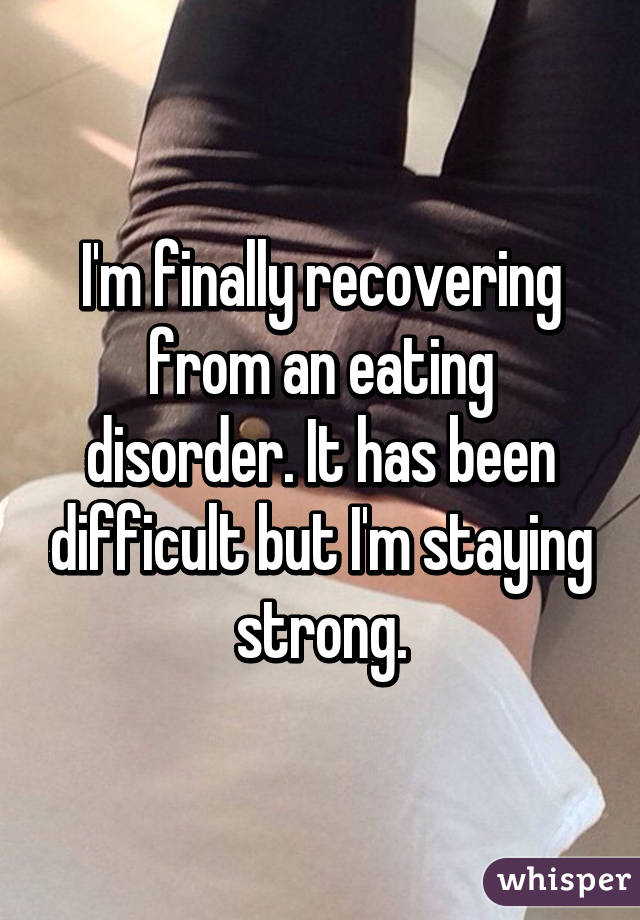 I'm finally recovering from an eating disorder. It has been difficult but I'm staying strong.