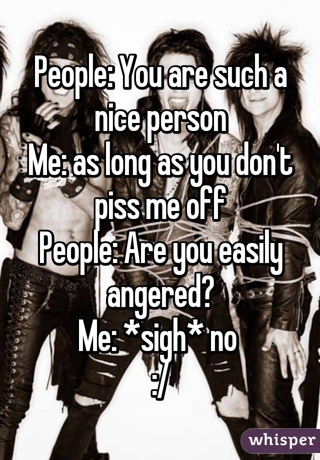 People: You are such a nice person
Me: as long as you don't piss me off
People: Are you easily angered?
Me: *sigh* no 
:/