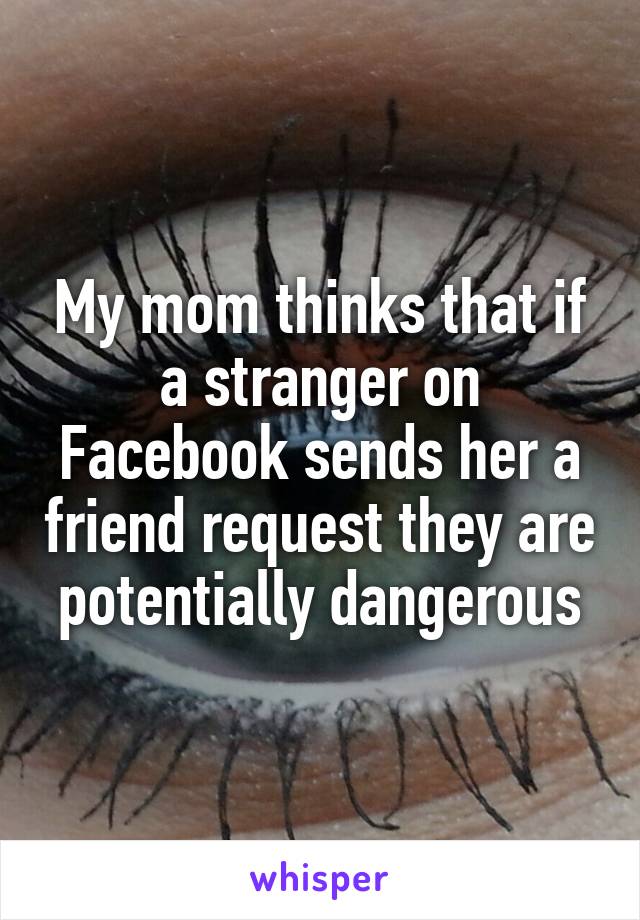 My mom thinks that if a stranger on Facebook sends her a friend request they are potentially dangerous