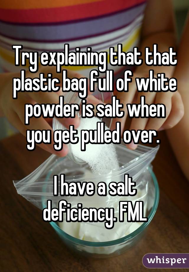 Try explaining that that plastic bag full of white powder is salt when you get pulled over. 

I have a salt deficiency. FML