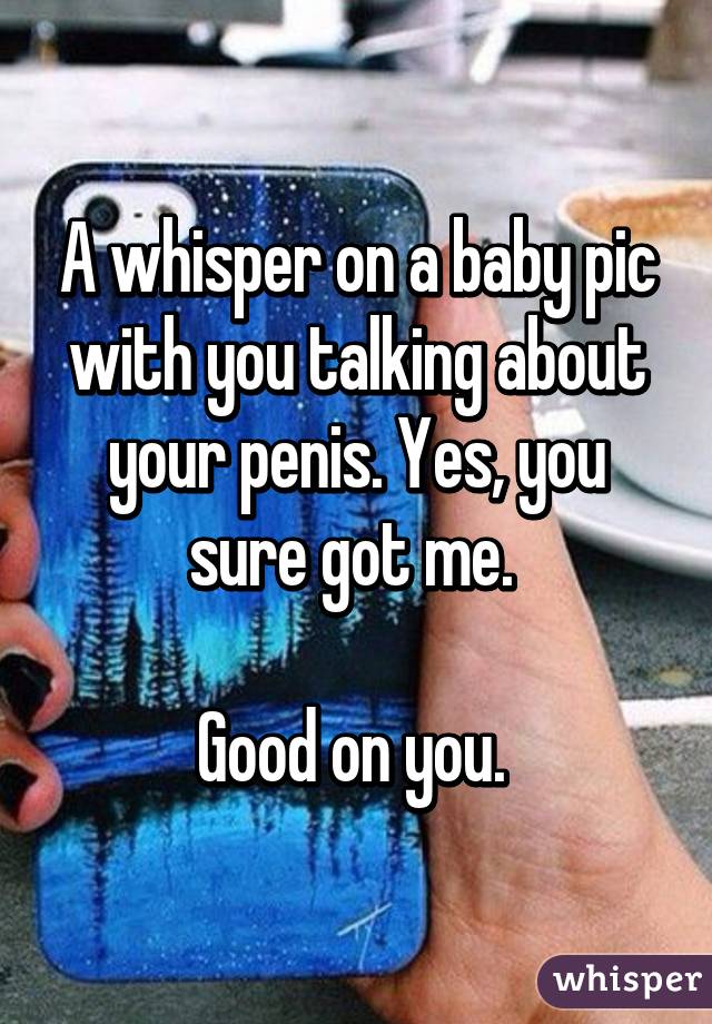 A whisper on a baby pic with you talking about your penis. Yes, you sure got me. 

Good on you. 