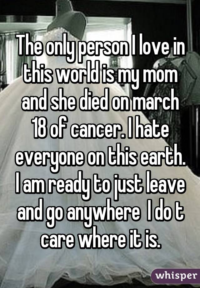 The only person I love in this world is my mom and she died on march 18 of cancer. I hate everyone on this earth. I am ready to just leave and go anywhere  I do t care where it is.