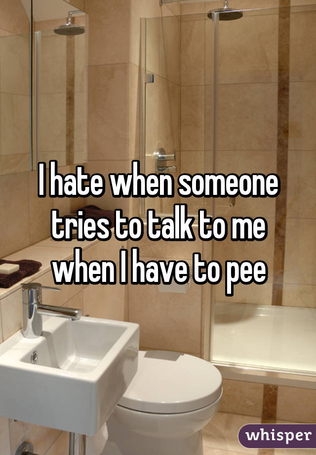 I hate when someone tries to talk to me when I have to pee