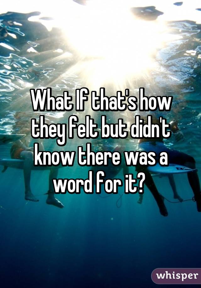 What If that's how they felt but didn't know there was a word for it? 