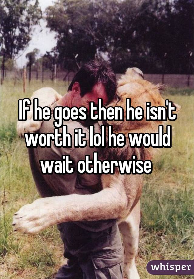 If he goes then he isn't worth it lol he would wait otherwise 