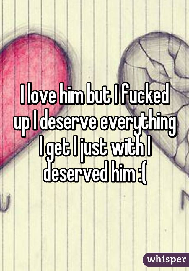 I love him but I fucked up I deserve everything I get I just with I deserved him :(