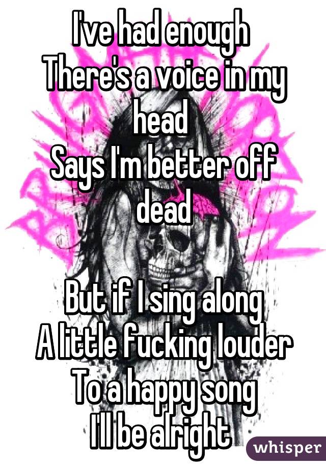 I've had enough 
There's a voice in my head 
Says I'm better off dead

But if I sing along
A little fucking louder
To a happy song
I'll be alright 