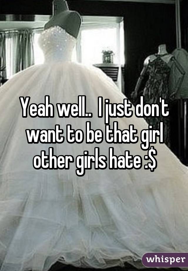 Yeah well..  I just don't want to be that girl other girls hate :$