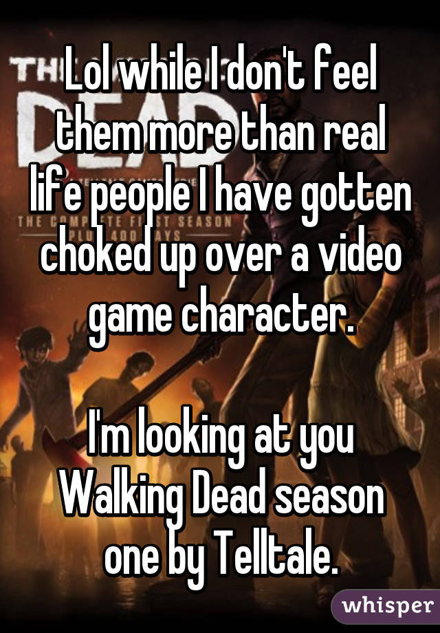 Lol while I don't feel them more than real life people I have gotten choked up over a video game character.

I'm looking at you Walking Dead season one by Telltale.