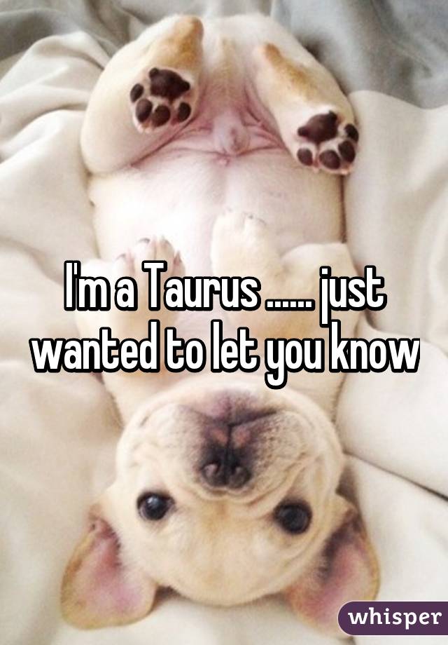 I'm a Taurus ...... just wanted to let you know