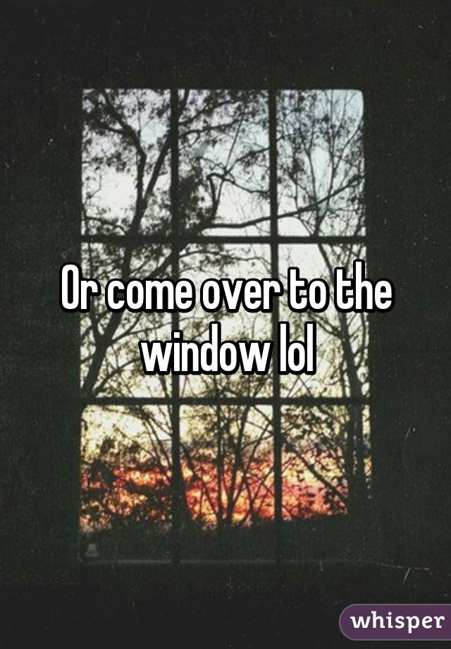 Or come over to the window lol