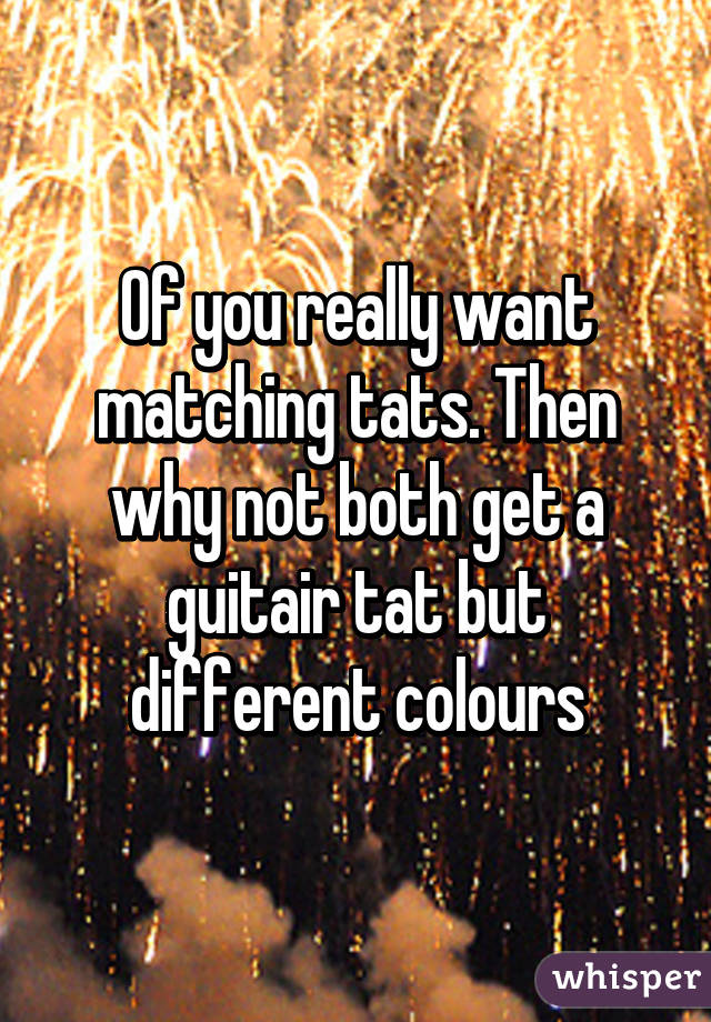 Of you really want matching tats. Then why not both get a guitair tat but different colours