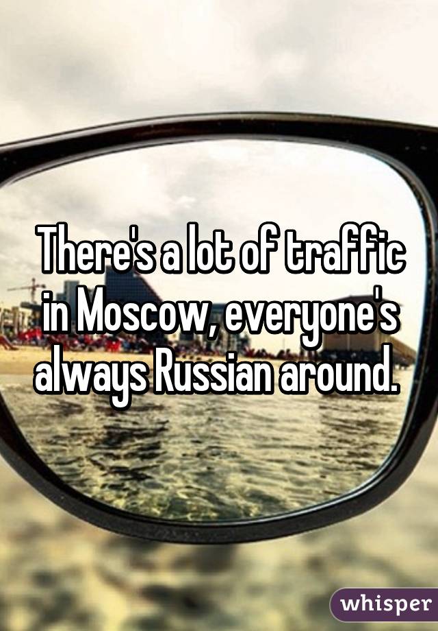 There's a lot of traffic in Moscow, everyone's always Russian around. 