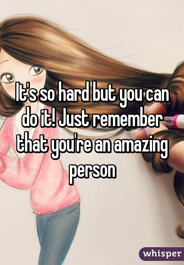 It's so hard but you can do it! Just remember that you're an amazing person