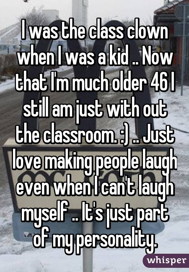 I was the class clown when I was a kid .. Now that I'm much older 46 I still am just with out the classroom. :) .. Just love making people laugh even when I can't laugh myself .. It's just part of my personality.