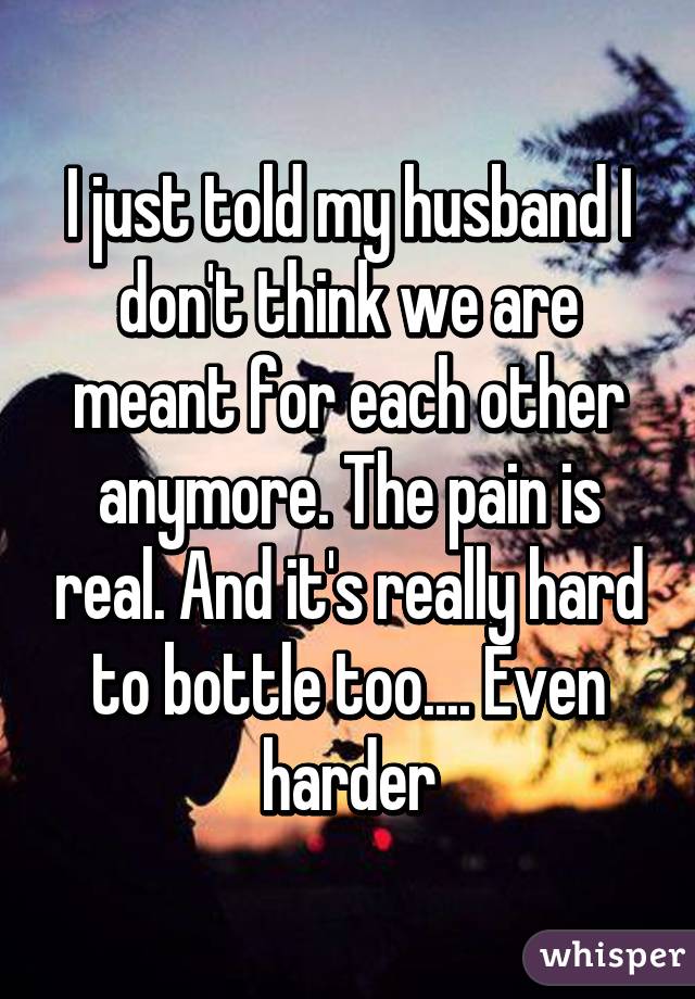 I just told my husband I don't think we are meant for each other anymore. The pain is real. And it's really hard to bottle too.... Even harder