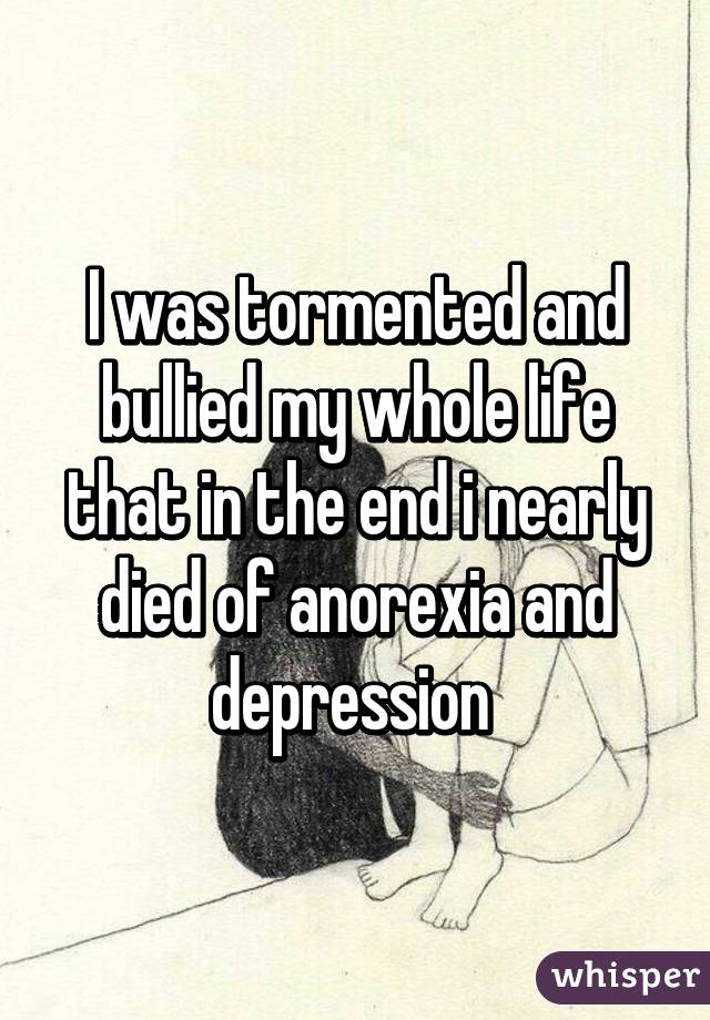 I was tormented and bullied my whole life that in the end i nearly died of anorexia and depression 