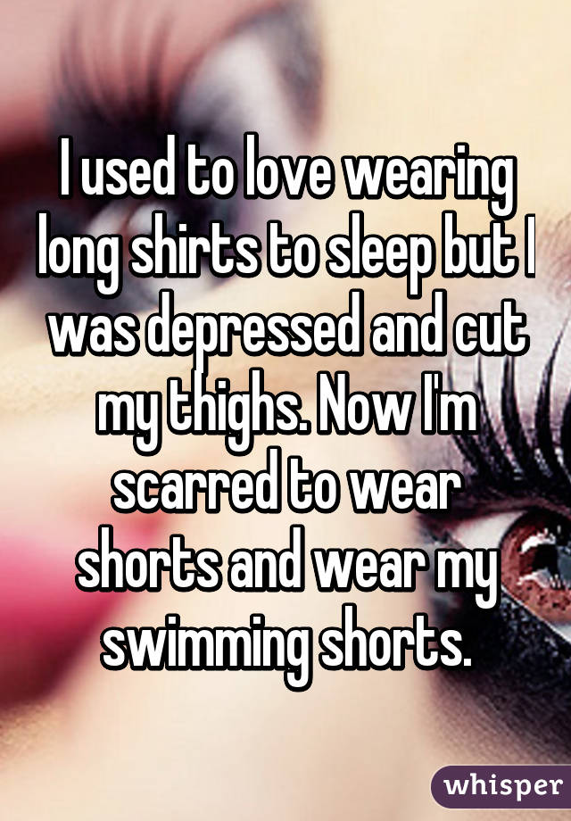 I used to love wearing long shirts to sleep but I was depressed and cut my thighs. Now I'm scarred to wear shorts and wear my swimming shorts.