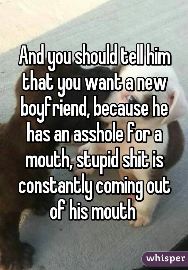 And you should tell him that you want a new boyfriend, because he has an asshole for a mouth, stupid shit is constantly coming out of his mouth 