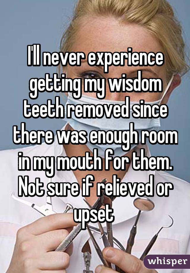 I'll never experience getting my wisdom teeth removed since there was enough room in my mouth for them. Not sure if relieved or upset 