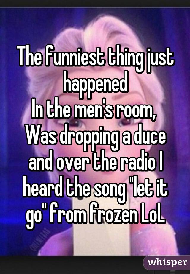 The funniest thing just happened
In the men's room, 
Was dropping a duce and over the radio I heard the song "let it go" from frozen LoL