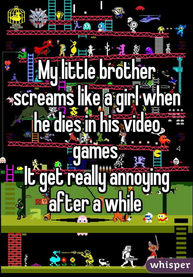 My little brother screams like a girl when he dies in his video games 
It get really annoying after a while 