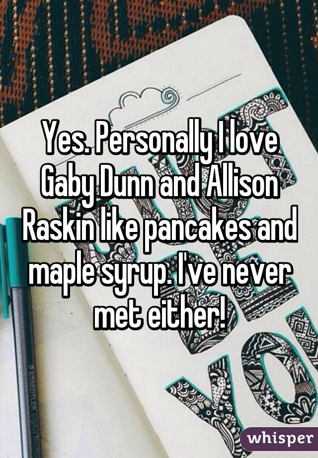 Yes. Personally I love Gaby Dunn and Allison Raskin like pancakes and maple syrup. I've never met either!