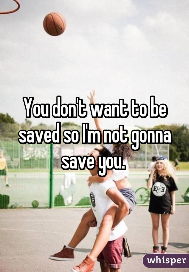 You don't want to be saved so I'm not gonna save you. 