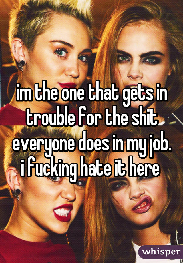 im the one that gets in trouble for the shit everyone does in my job. i fucking hate it here 