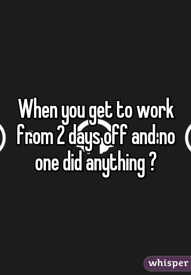 When you get to work from 2 days off and no one did anything 😧