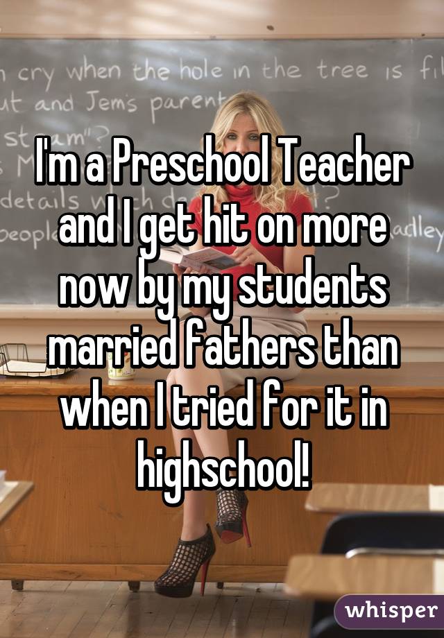 I'm a Preschool Teacher and I get hit on more now by my students married fathers than when I tried for it in highschool!