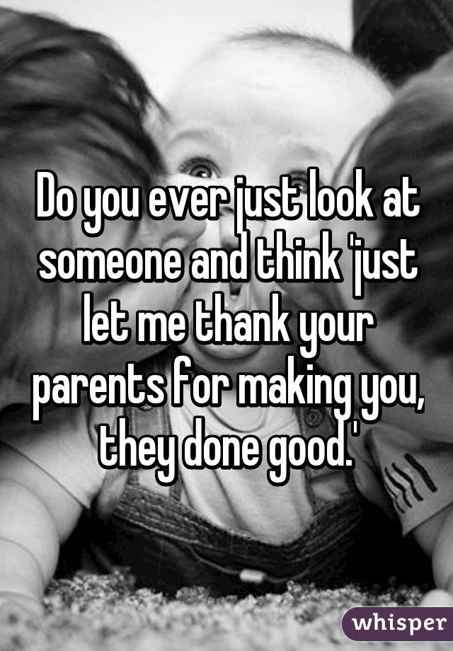 Do you ever just look at someone and think 'just let me thank your parents for making you, they done good.'