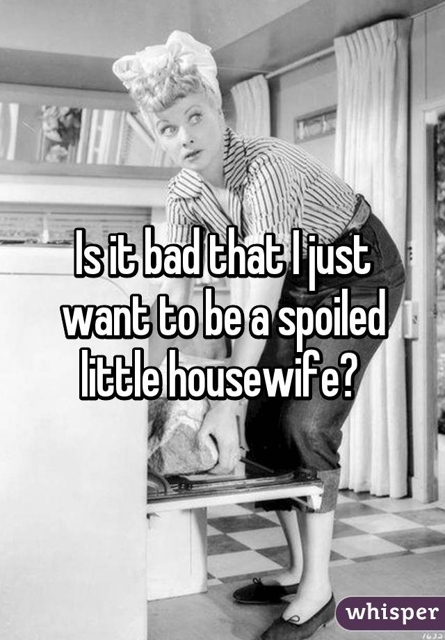 Is it bad that I just want to be a spoiled little housewife? 