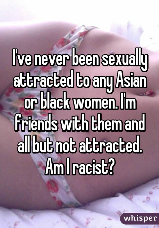 I've never been sexually attracted to any Asian or black women. I'm friends with them and all but not attracted. Am I racist?