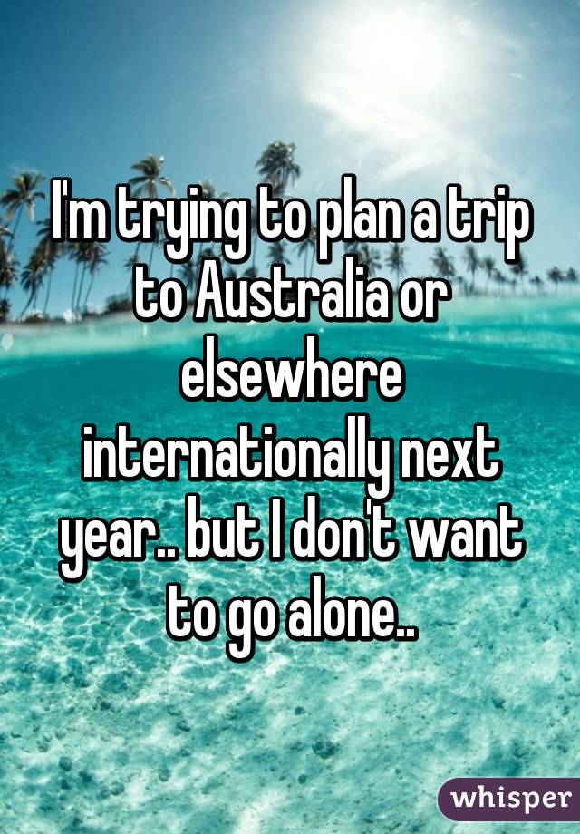 I'm trying to plan a trip to Australia or elsewhere internationally next year.. but I don't want to go alone..