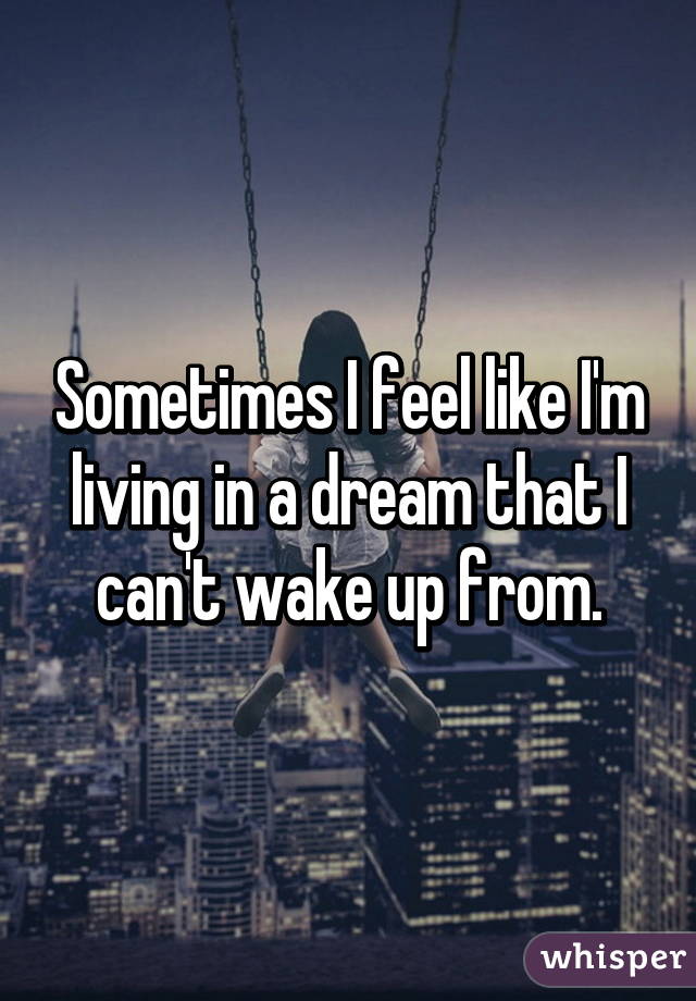 Sometimes I feel like I'm living in a dream that I can't wake up from.