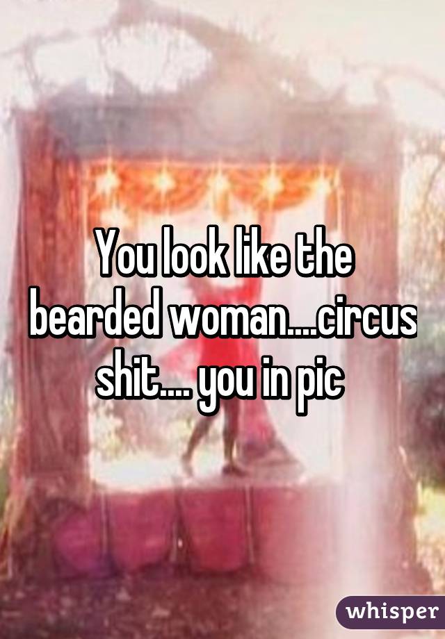 You look like the bearded woman....circus shit.... you in pic 