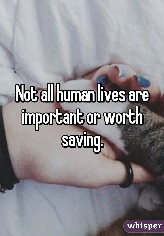 Not all human lives are important or worth saving.