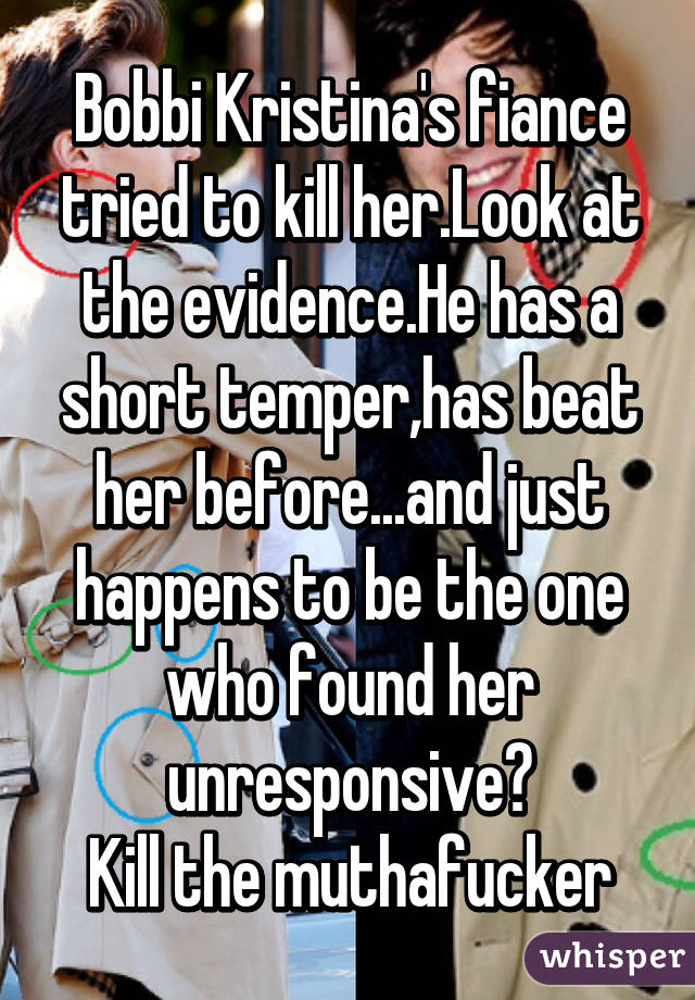 Bobbi Kristina's fiance tried to kill her.Look at the evidence.He has a short temper,has beat her before...and just happens to be the one who found her unresponsive?
Kill the muthafucker