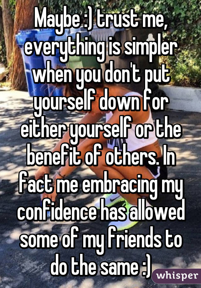 Maybe :) trust me, everything is simpler when you don't put yourself down for either yourself or the benefit of others. In fact me embracing my confidence has allowed some of my friends to do the same :)