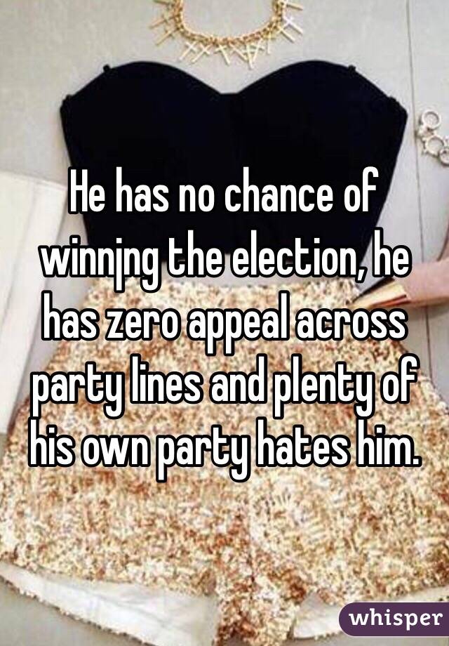 He has no chance of winnjng the election, he has zero appeal across party lines and plenty of his own party hates him. 