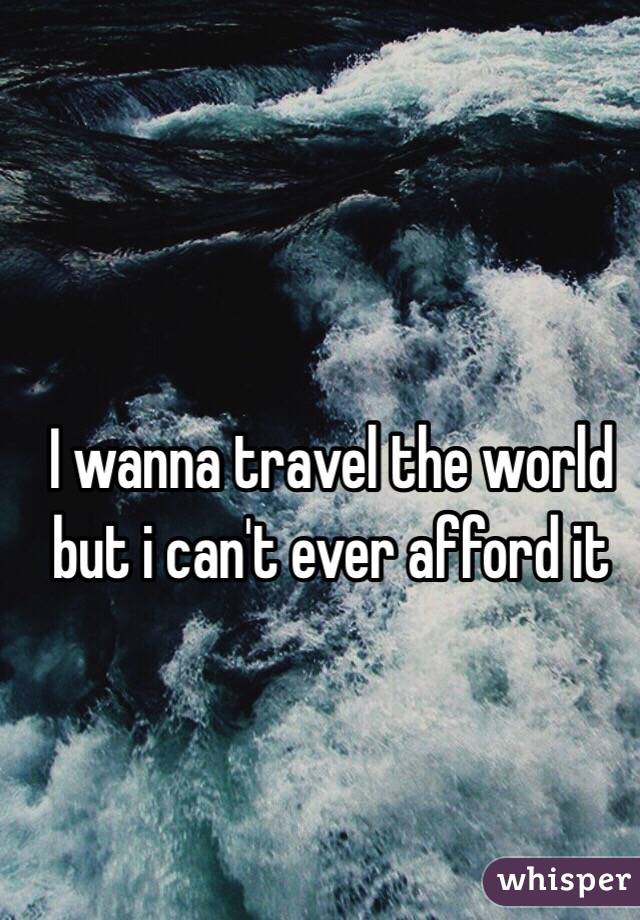 I wanna travel the world but i can't ever afford it