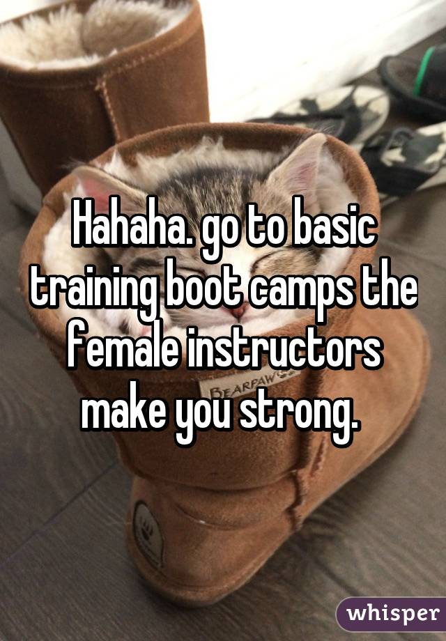 Hahaha. go to basic training boot camps the female instructors make you strong. 