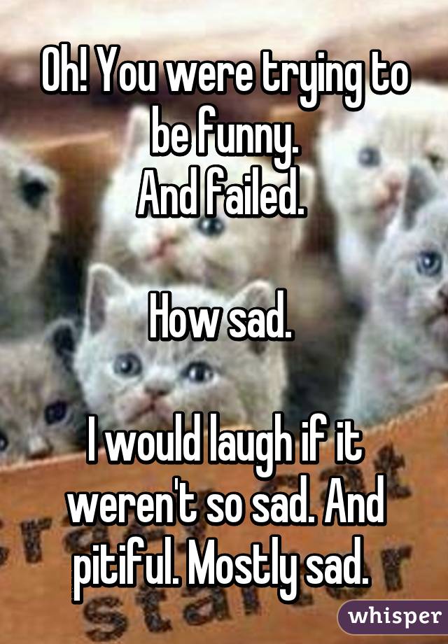 Oh! You were trying to be funny.
And failed. 

How sad. 

I would laugh if it weren't so sad. And pitiful. Mostly sad. 