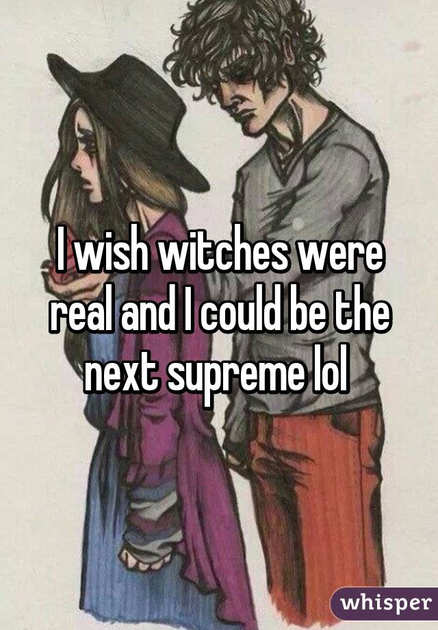 I wish witches were real and I could be the next supreme lol 