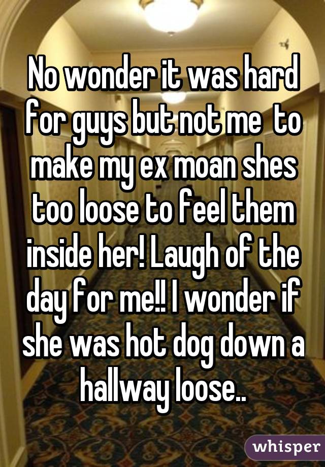 No wonder it was hard for guys but not me  to make my ex moan shes too loose to feel them inside her! Laugh of the day for me!! I wonder if she was hot dog down a hallway loose..